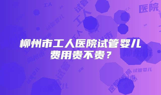 柳州市工人医院试管婴儿费用贵不贵？