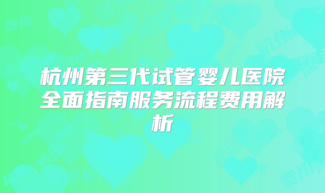 杭州第三代试管婴儿医院全面指南服务流程费用解析