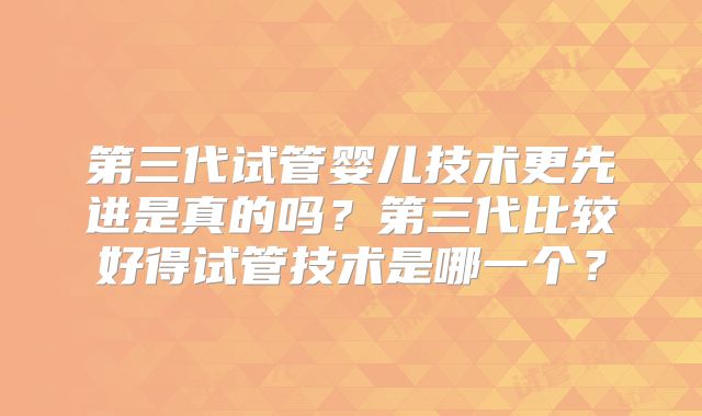 第三代试管婴儿技术更先进是真的吗?第三代比较好得试管技术是哪一个?
