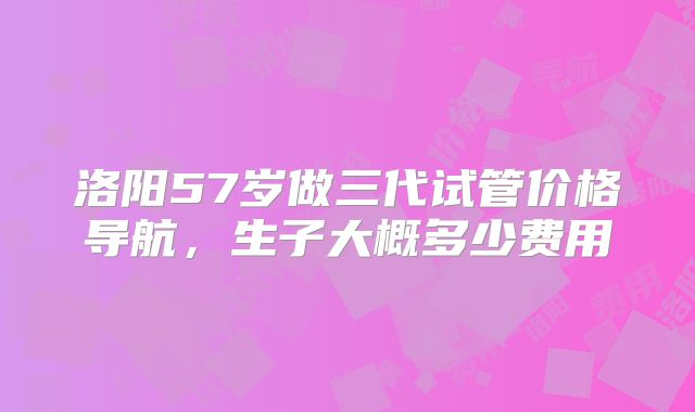 洛阳57岁做三代试管价格导航,生子大概多少费用