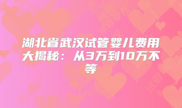 湖北省武汉试管婴儿费用大揭秘：从3万到10万不等