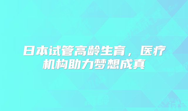 日本试管高龄生育，医疗机构助力梦想成真