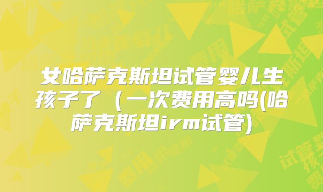 女哈萨克斯坦试管婴儿生孩子了（一次费用高吗(哈萨克斯坦irm试管)