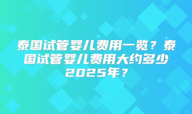 泰国试管婴儿费用一览？泰国试管婴儿费用大约多少2025年？
