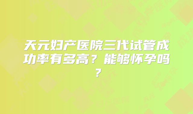 天元妇产医院三代试管成功率有多高？能够怀孕吗？