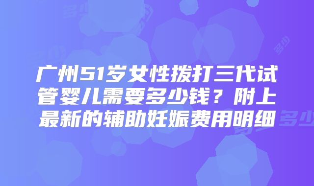 广州51岁女性拨打三代试管婴儿需要多少钱？附上最新的辅助妊娠费用明细