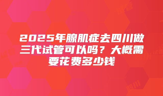2025年腺肌症去四川做三代试管可以吗？大概需要花费多少钱