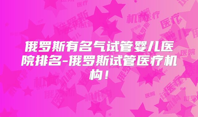 俄罗斯有名气试管婴儿医院排名-俄罗斯试管医疗机构！