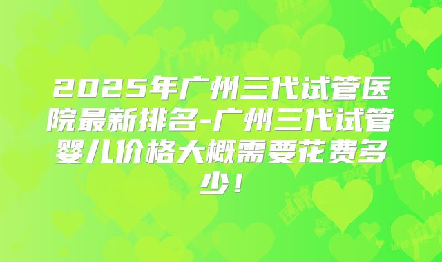 2025年广州三代试管医院最新排名-广州三代试管婴儿价格大概需要花费多少!