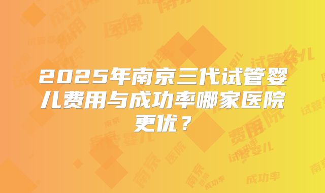 2025年南京三代试管婴儿费用与成功率哪家医院更优？