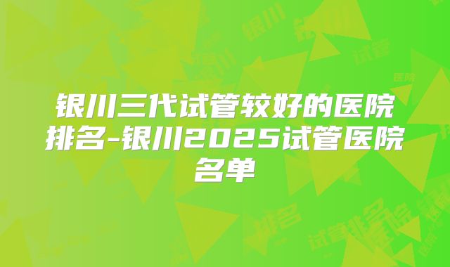 银川三代试管较好的医院排名-银川2025试管医院名单