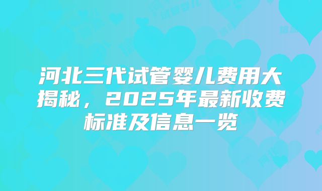 河北三代试管婴儿费用大揭秘，2025年最新收费标准及信息一览