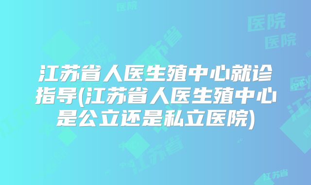 江苏省人医生殖中心就诊指导(江苏省人医生殖中心是公立还是私立医院)
