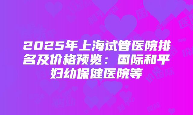 2025年上海试管医院排名及价格预览：国际和平妇幼保健医院等