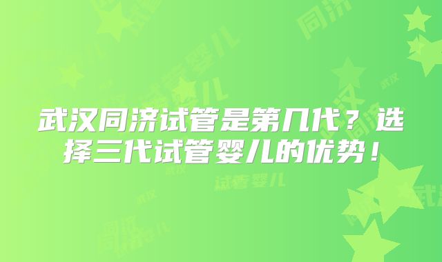 武汉同济试管是第几代？选择三代试管婴儿的优势！