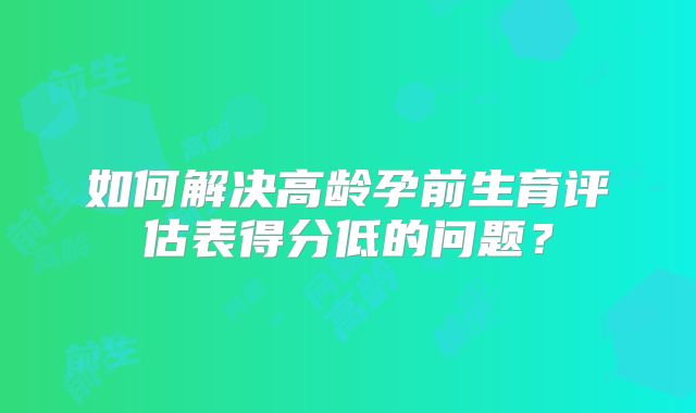 如何解决高龄孕前生育评估表得分低的问题？