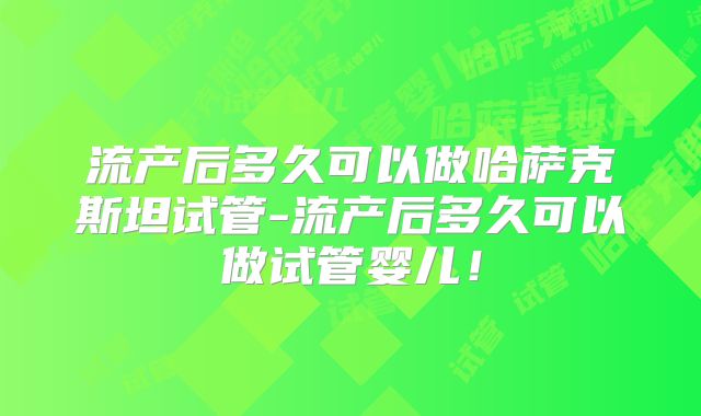 流产后多久可以做哈萨克斯坦试管-流产后多久可以做试管婴儿！