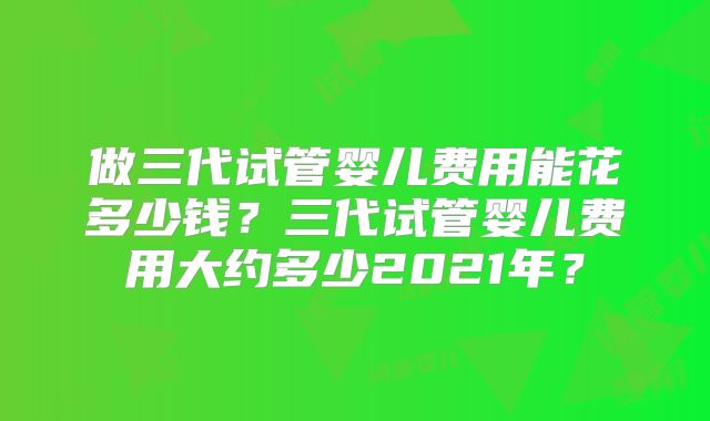 做三代试管婴儿费用能花多少钱？三代试管婴儿费用大约多少2021年？