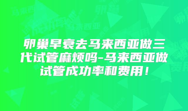 卵巢早衰去马来西亚做三代试管麻烦吗-马来西亚做试管成功率和费用！