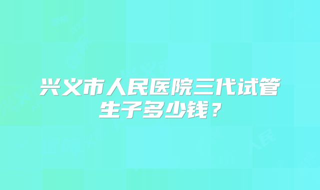 兴义市人民医院三代试管生子多少钱？
