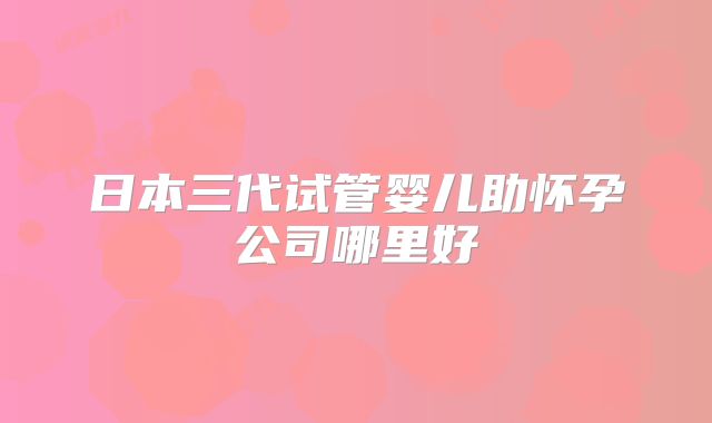 日本三代试管婴儿助怀孕公司哪里好