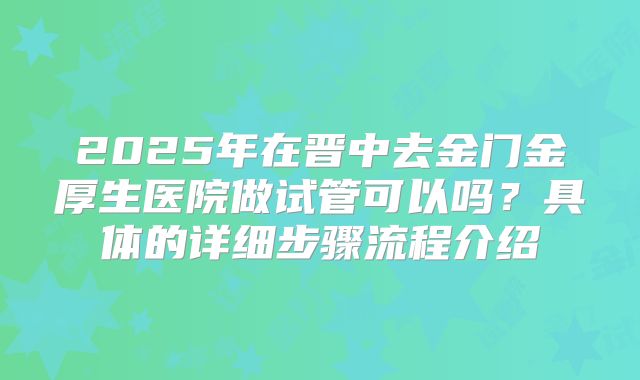 2025年在晋中去金门金厚生医院做试管可以吗？具体的详细步骤流程介绍