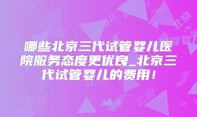哪些北京三代试管婴儿医院服务态度更优良_北京三代试管婴儿的费用！
