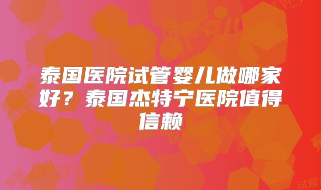 泰国医院试管婴儿做哪家好?泰国杰特宁医院值得信赖