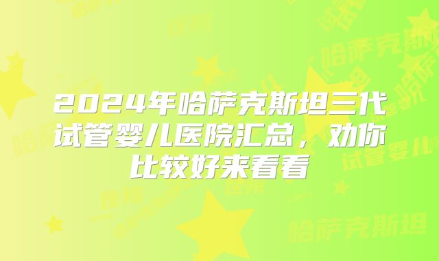 2024年哈萨克斯坦三代试管婴儿医院汇总，劝你比较好来看看