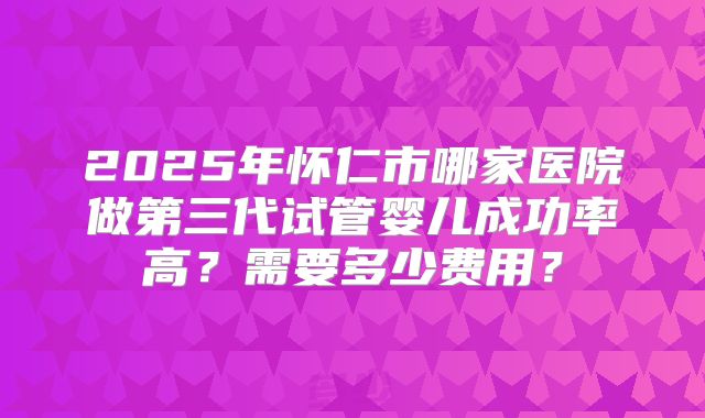 2025年怀仁市哪家医院做第三代试管婴儿成功率高?需要多少费用?