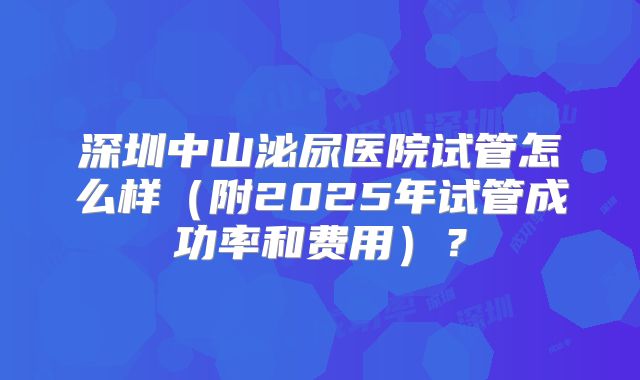 深圳中山泌尿医院试管怎么样(附2025年试管成功率和费用)?