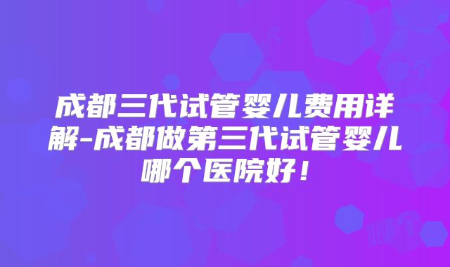 成都三代试管婴儿费用详解-成都做第三代试管婴儿哪个医院好！