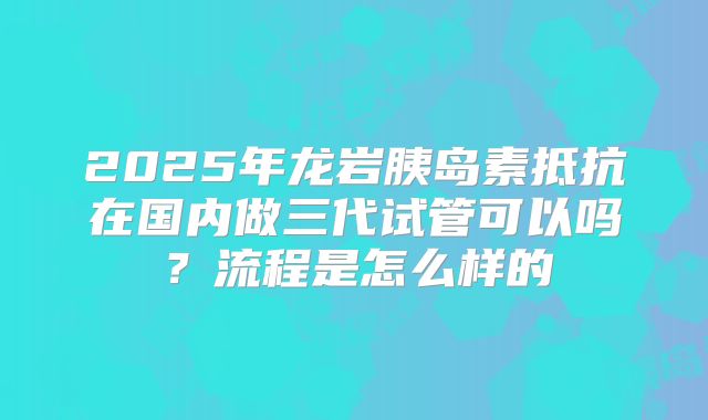 2025年龙岩胰岛素抵抗在国内做三代试管可以吗？流程是怎么样的