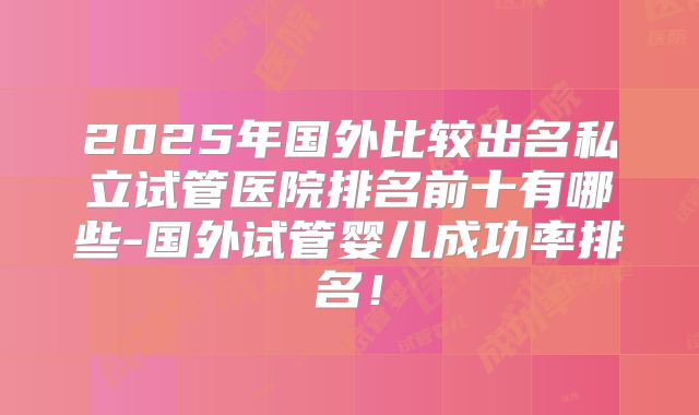 2025年国外比较出名私立试管医院排名前十有哪些-国外试管婴儿成功率排名!