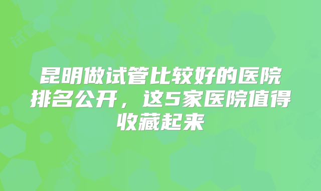 昆明做试管比较好的医院排名公开，这5家医院值得收藏起来