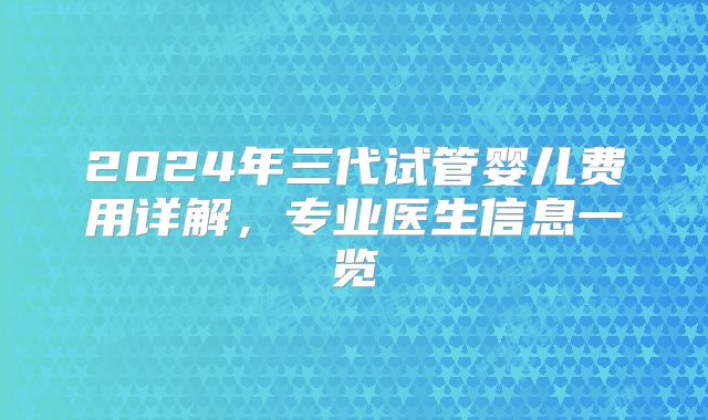 2024年三代试管婴儿费用详解，专业医生信息一览
