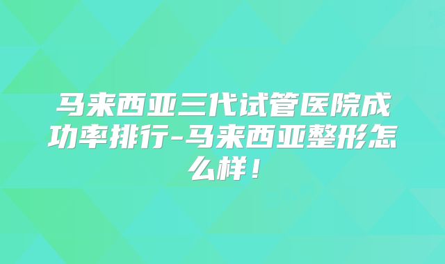 马来西亚三代试管医院成功率排行-马来西亚整形怎么样！