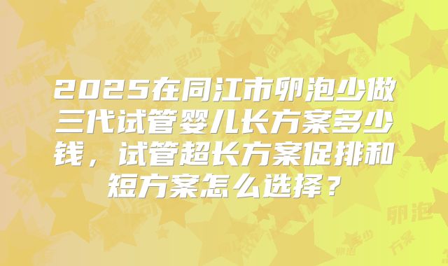 2025在同江市卵泡少做三代试管婴儿长方案多少钱,试管超长方案促排和短方案怎么选择?