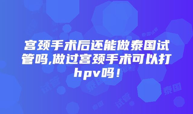 宫颈手术后还能做泰国试管吗,做过宫颈手术可以打hpv吗!