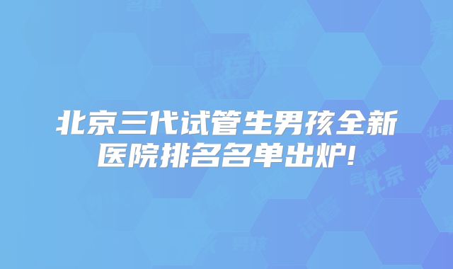 北京三代试管生男孩全新医院排名名单出炉!