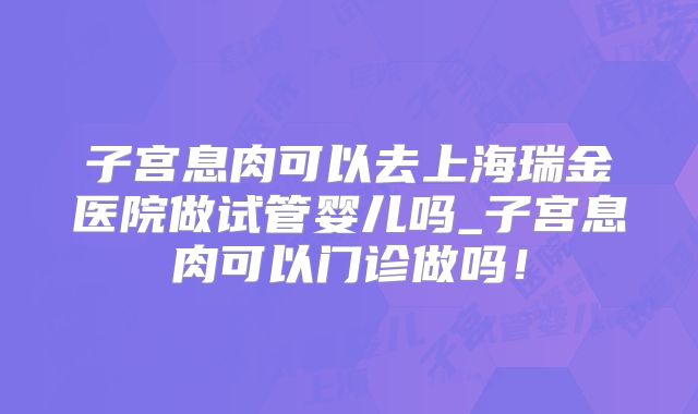 子宫息肉可以去上海瑞金医院做试管婴儿吗_子宫息肉可以门诊做吗！