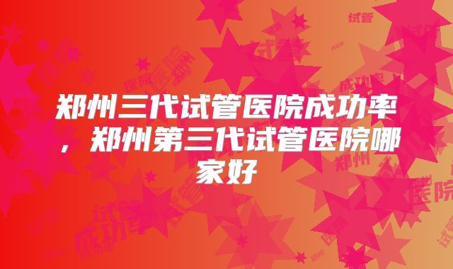 郑州三代试管医院成功率，郑州第三代试管医院哪家好