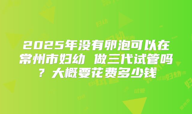 2025年没有卵泡可以在常州市妇幼 做三代试管吗?大概要花费多少钱