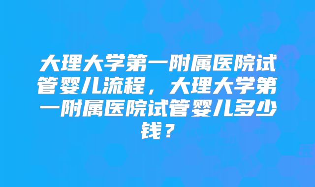 大理大学第一附属医院试管婴儿流程，大理大学第一附属医院试管婴儿多少钱？