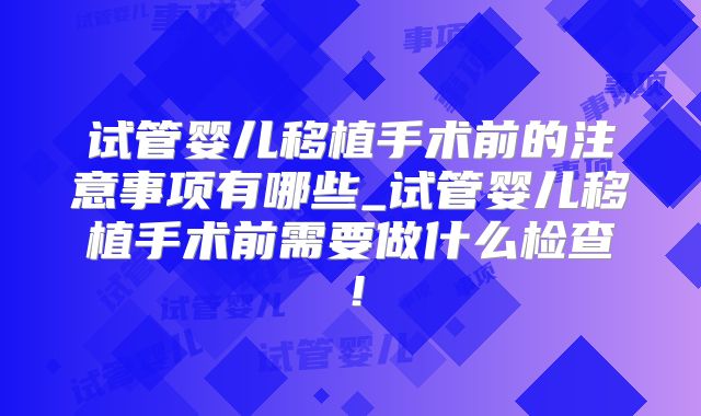 试管婴儿移植手术前的注意事项有哪些_试管婴儿移植手术前需要做什么检查！