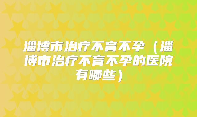 淄博市治疗不育不孕(淄博市治疗不育不孕的医院有哪些)