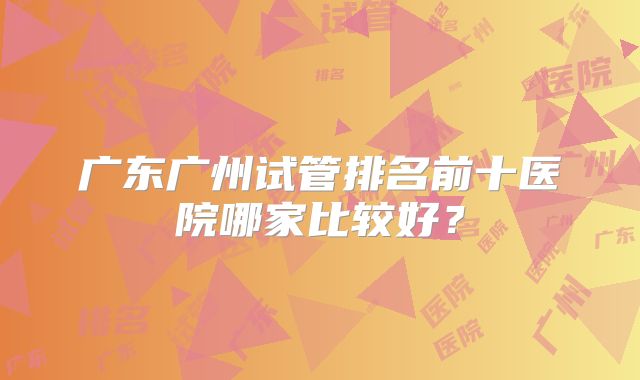 广东广州试管排名前十医院哪家比较好?