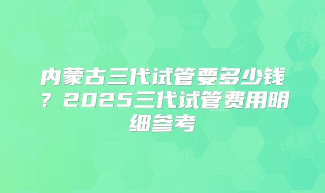 内蒙古三代试管要多少钱？2025三代试管费用明细参考