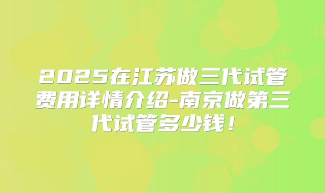 2025在江苏做三代试管费用详情介绍-南京做第三代试管多少钱！