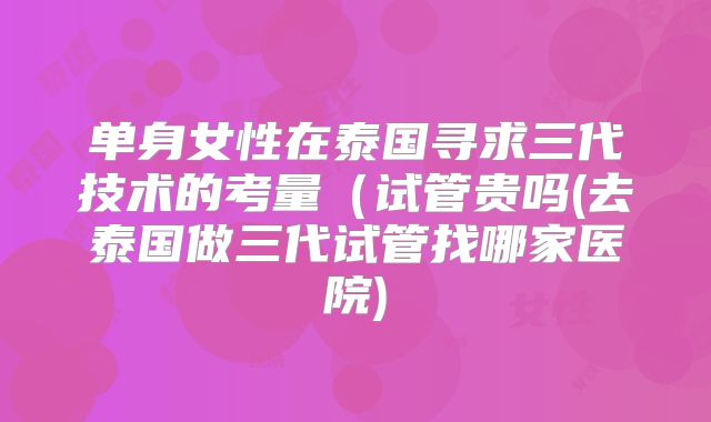 单身女性在泰国寻求三代技术的考量（试管贵吗(去泰国做三代试管找哪家医院)